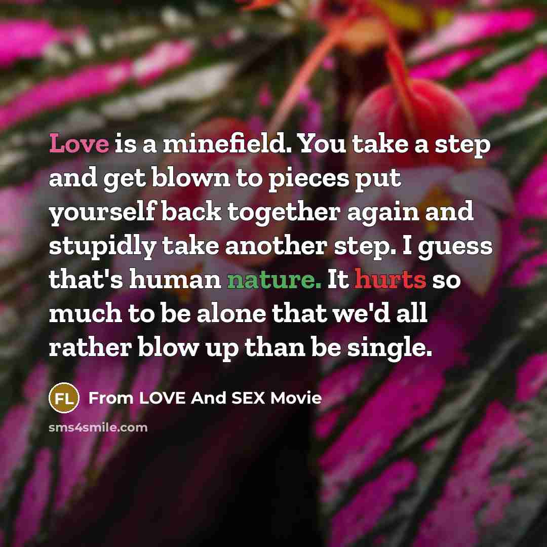 “Love is a minefield. You take a step and get blown to pieces put yourself back together again and stupidly take another step. I guess that's human nature. It hurts so much to be alone that we'd all rather blow up than be single.” quote by From LOVE And SEX Movie