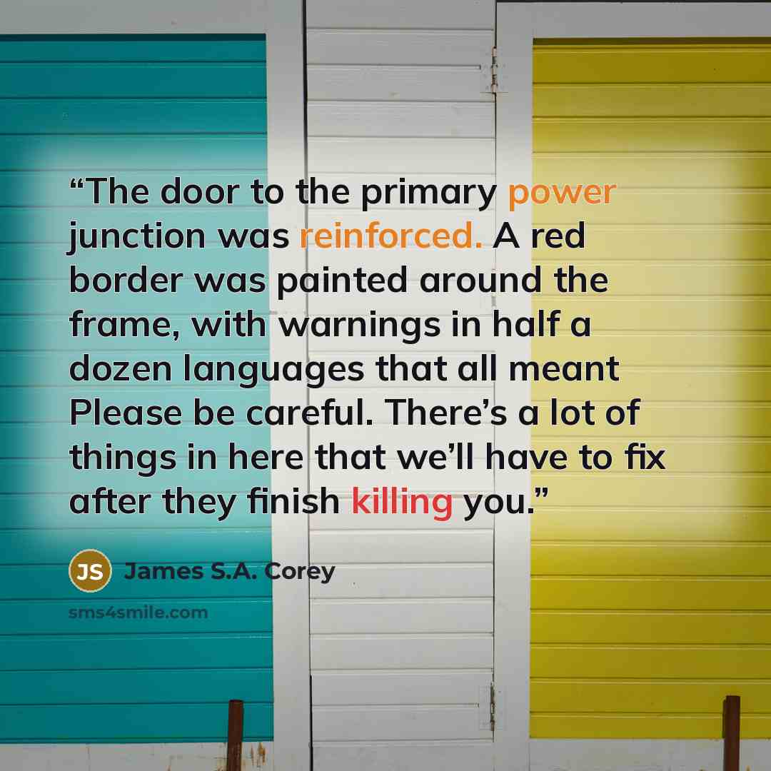 “The door to the primary power junction was reinforced. A red border was painted around the frame, with warnings in half a dozen languages that all meant Please be careful. There’s a lot of things in here that we’ll have to fix after they finish killing you.” quote by James S.A. Corey