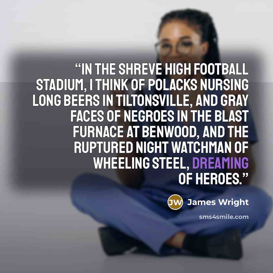“In the Shreve High football stadium, I think of Polacks nursing long beers in Tiltonsville, And gray faces of Negroes in the blast furnace at Benwood, And the ruptured night watchman of Wheeling Steel, Dreaming of heroes.” quote by James Wright
