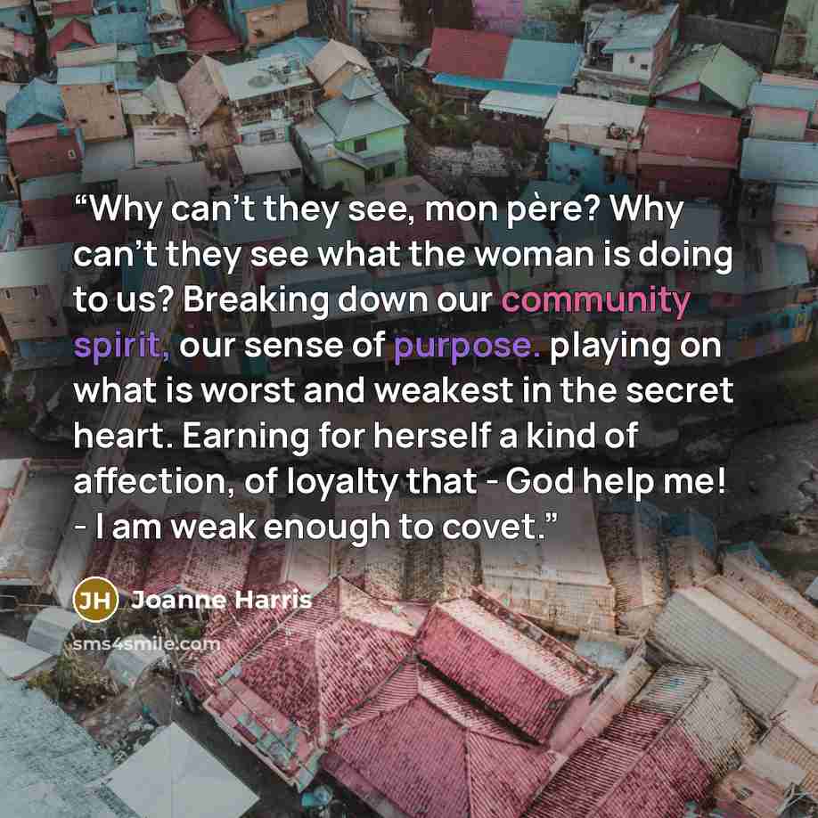 “Why can't they see, mon père? Why can't they see what the woman is doing to us? Breaking down our community spirit, our sense of purpose. playing on what is worst and weakest in the secret heart. Earning for herself a kind of affection, of loyalty that - God help me! - I am weak enough to covet.” quote by Joanne Harris