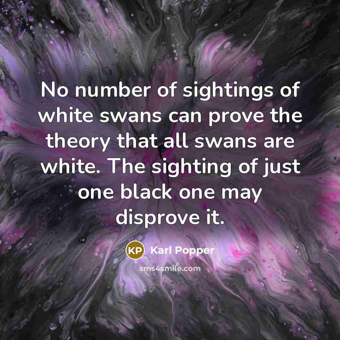 “No number of sightings of white swans can prove the theory that all swans are white. The sighting of just one black one may disprove it.” quote by Karl Popper