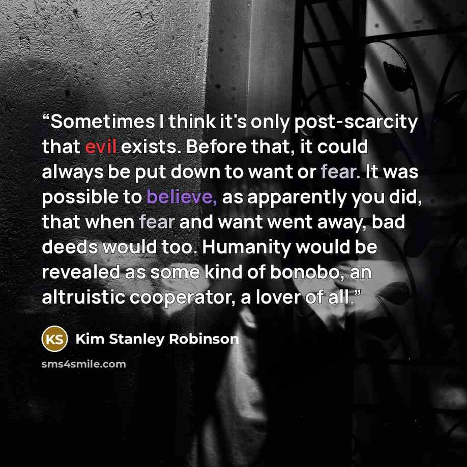 “Sometimes I think it's only post-scarcity that evil exists. Before that, it could always be put down to want or fear. It was possible to believe, as apparently you did, that when fear and want went away, bad deeds would too. Humanity would be revealed as some kind of bonobo, an altruistic…” quote by Kim Stanley Robinson