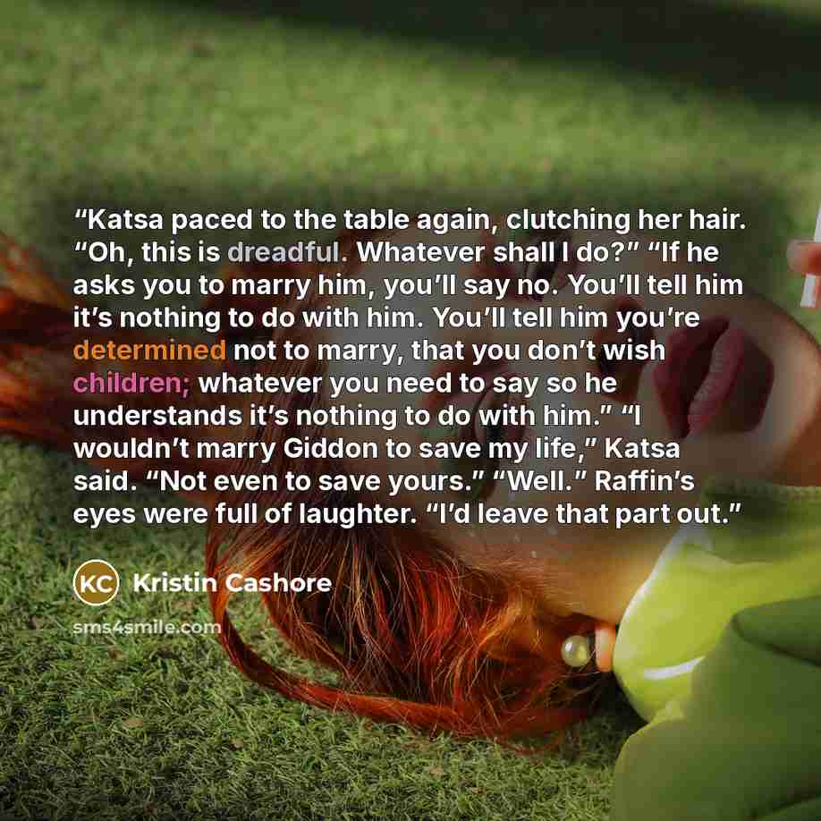 “Katsa paced to the table again, clutching her hair. “Oh, this is dreadful. Whatever shall I do?” “If he asks you to marry him, you’ll say no. You’ll tell him it’s nothing to do with him. You’ll tell him you’re determined not to marry, that you don’t wish children; whatever you need to say so he…” quote by Kristin Cashore
