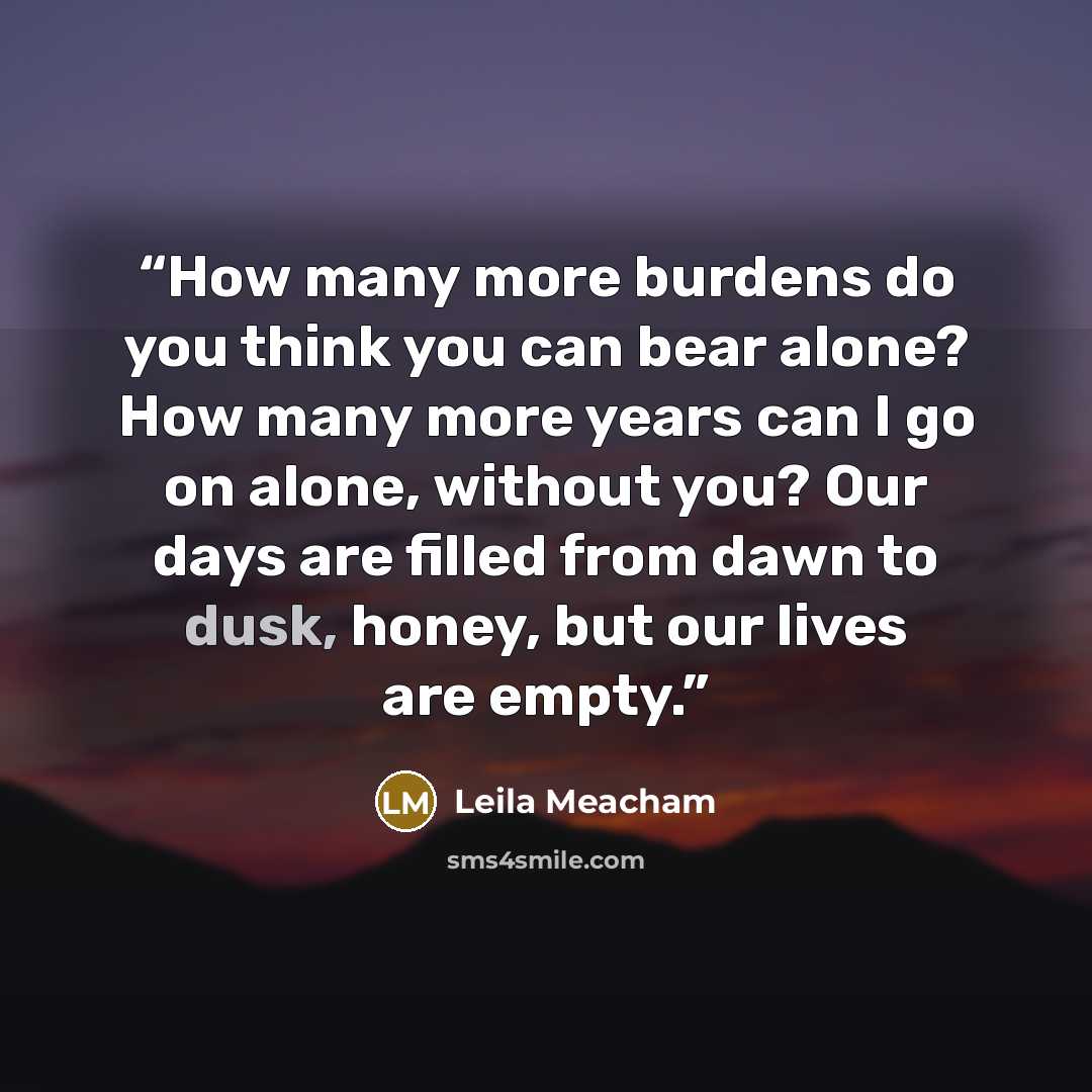 “How many more burdens do you think you can bear alone? How many more years can I go on alone, without you? Our days are filled from dawn to dusk, honey, but our lives are empty.” quote by Leila Meacham