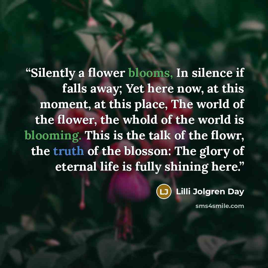 “Silently a flower blooms, In silence if falls away; Yet here now, at this moment, at this place, The world of the flower, the whold of the world is blooming. This is the talk of the flowr, the truth of the blosson: The glory of eternal life is fully shining here.” quote by Lilli Jolgren Day