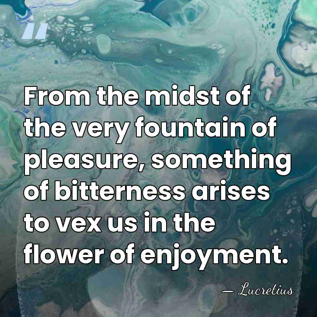 From the midst of the very fountain of pleasure, something of bitterness&hellip; - Lucretius