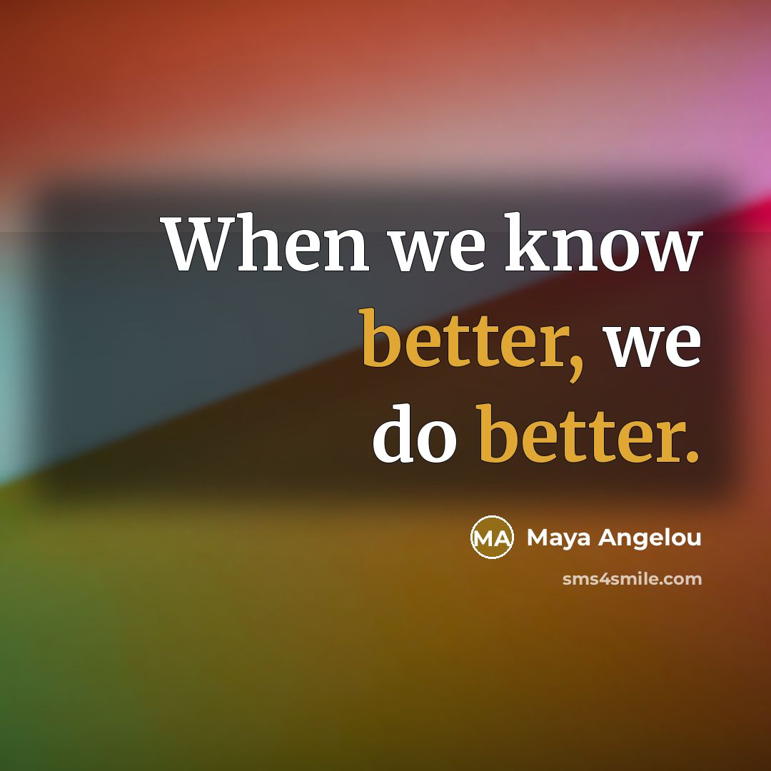“When we know better, we do better.” quote by Maya Angelou