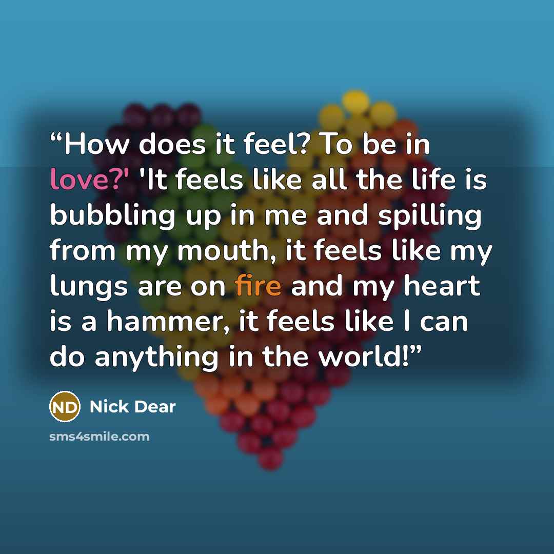 “How does it feel? To be in love?' 'It feels like all the life is bubbling up in me and spilling from my mouth, it feels like my lungs are on fire and my heart is a hammer, it feels like I can do anything in the world!” quote by Nick Dear