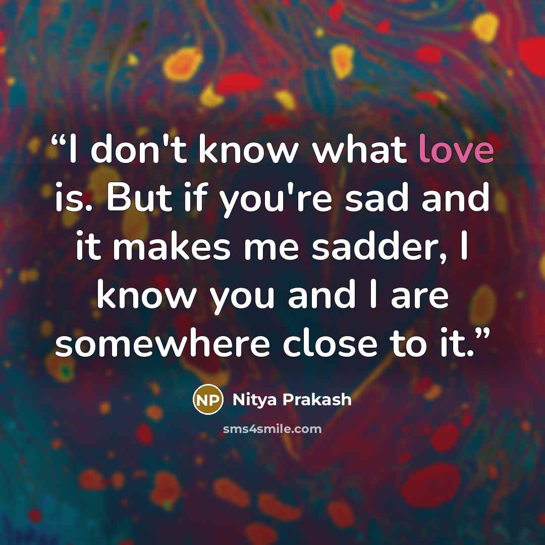 “I don't know what love is. But if you're sad and it makes me sadder, I know you and I are somewhere close to it.” quote by Nitya Prakash