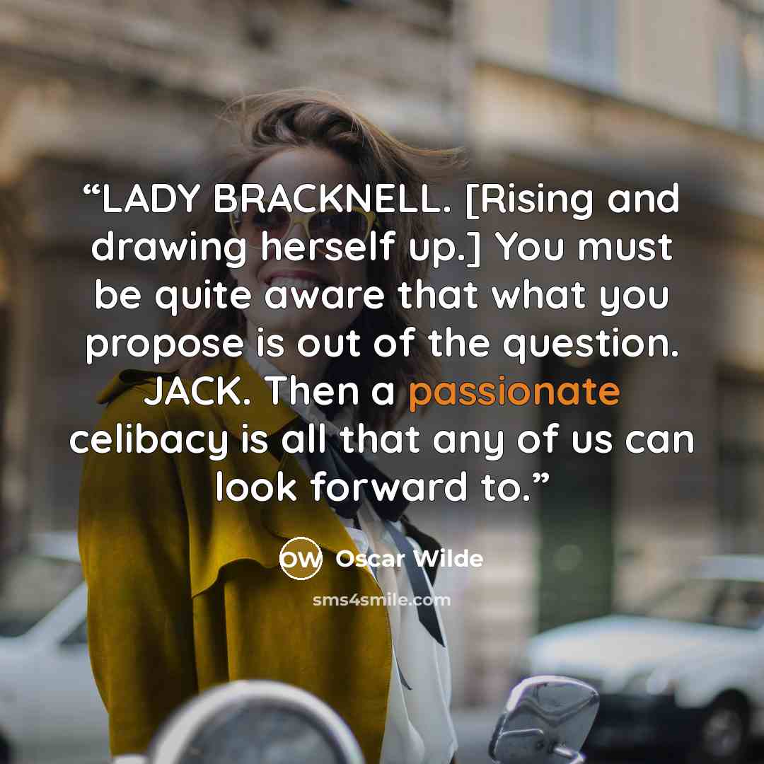 “LADY BRACKNELL. [Rising and drawing herself up.] You must be quite aware that what you propose is out of the question. JACK. Then a passionate celibacy is all that any of us can look forward to.” quote by Oscar Wilde