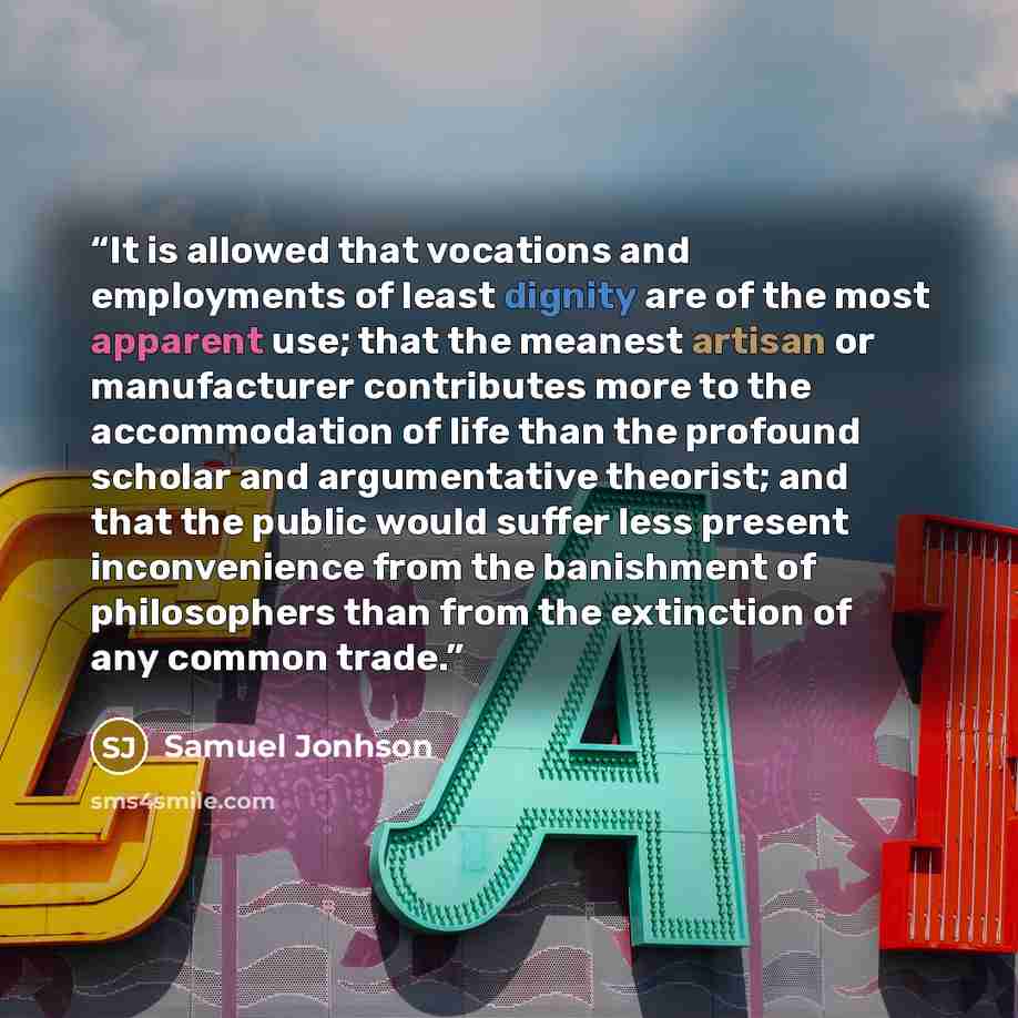 “It is allowed that vocations and employments of least dignity are of the most apparent use; that the meanest artisan or manufacturer contributes more to the accommodation of life than the profound scholar and argumentative theorist; and that the public would suffer less present inconvenience from…” quote by Samuel Jonhson