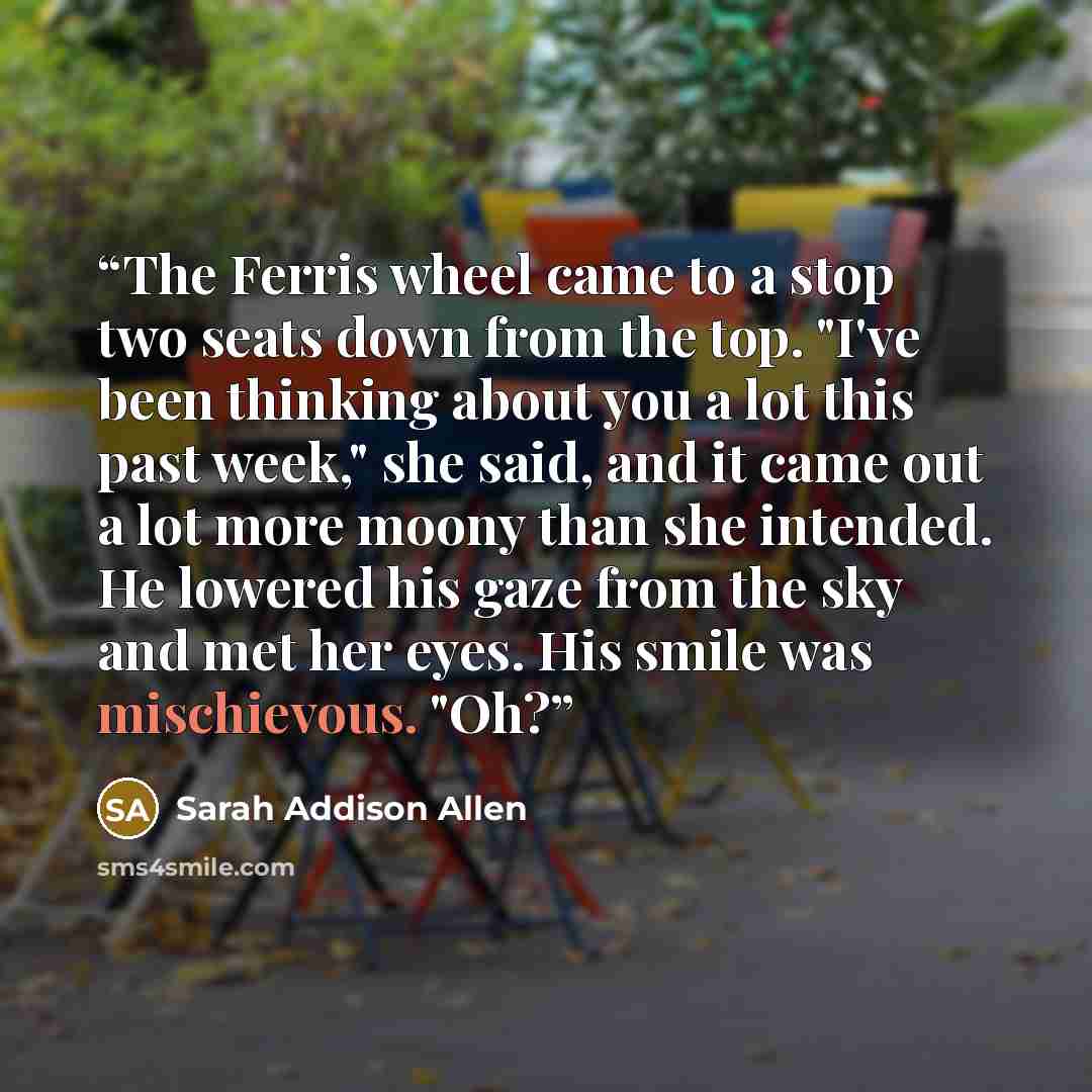 “The Ferris wheel came to a stop two seats down from the top. "I've been thinking about you a lot this past week," she said, and it came out a lot more moony than she intended. He lowered his gaze from the sky and met her eyes. His smile was mischievous. "Oh?” quote by Sarah Addison Allen