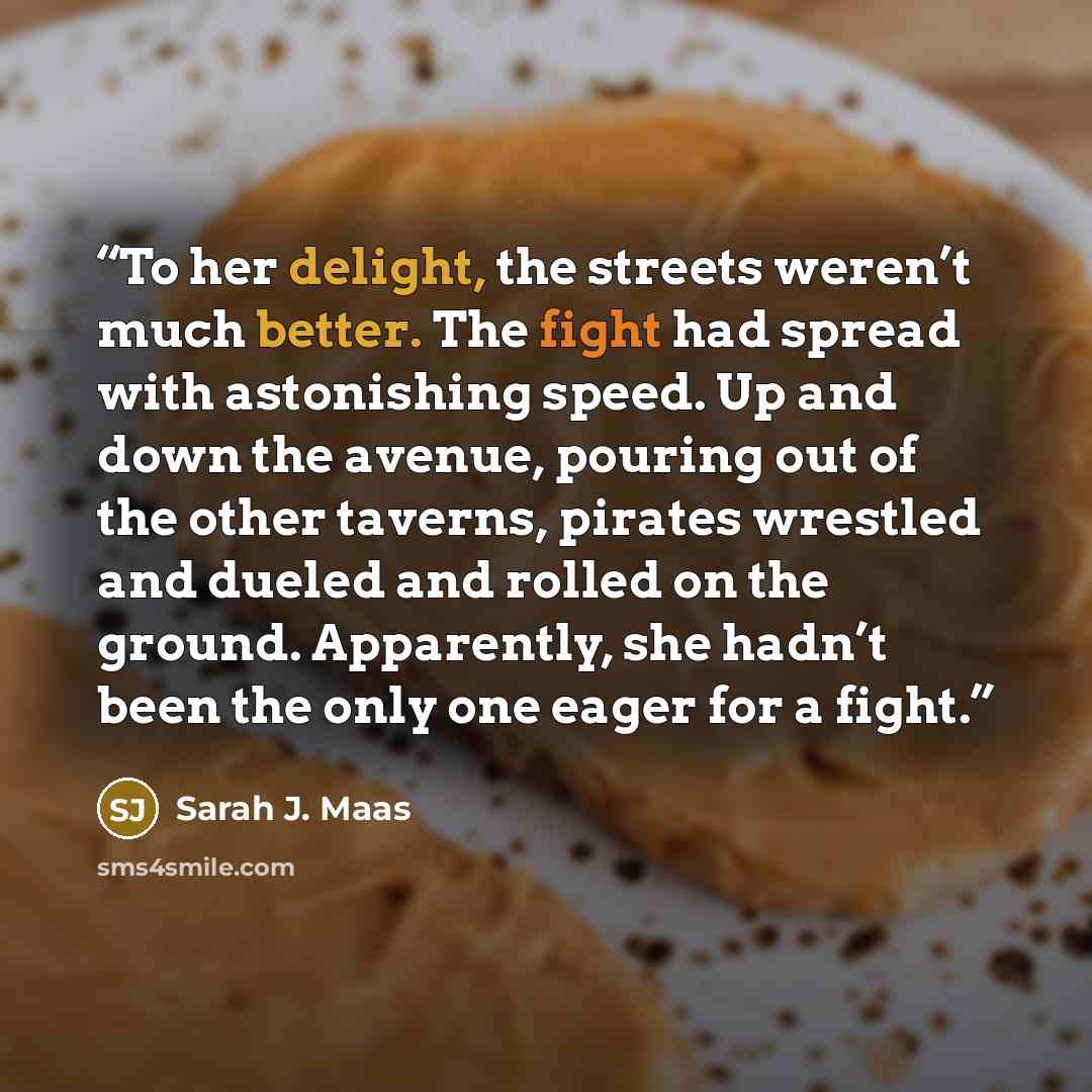 “To her delight, the streets weren’t much better. The fight had spread with astonishing speed. Up and down the avenue, pouring out of the other taverns, pirates wrestled and dueled and rolled on the ground. Apparently, she hadn’t been the only one eager for a fight.” quote by Sarah J. Maas