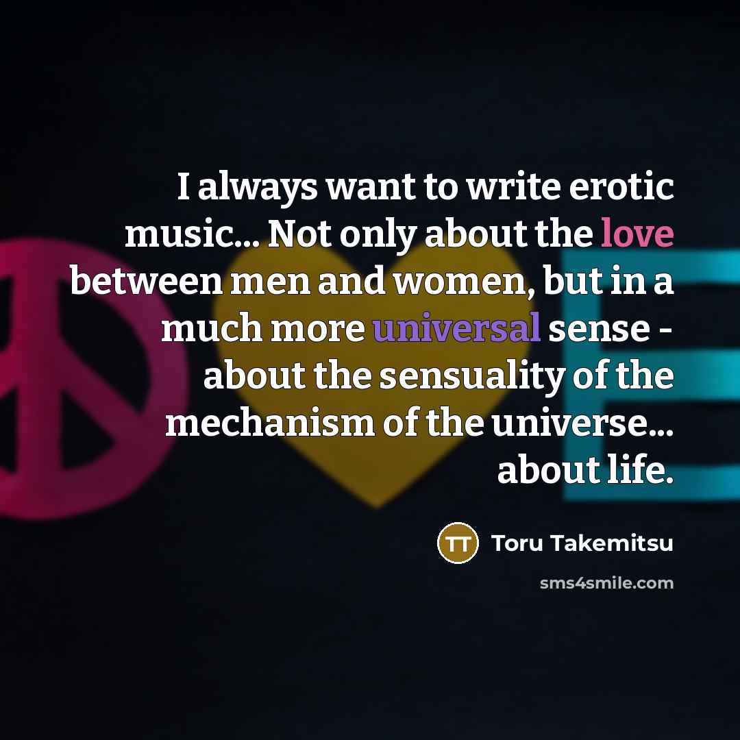 “I always want to write erotic music... Not only about the love between men and women, but in a much more universal sense - about the sensuality of the mechanism of the universe... about life.” quote by Toru Takemitsu