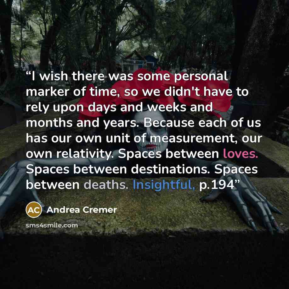 “I wish there was some personal marker of time, so we didn't have to rely upon days and weeks and months and years. Because each of us has our own unit of measurement, our own relativity. Spaces between loves. Spaces between destinations. Spaces between deaths. Insightful, p.194” quote by Andrea Cremer