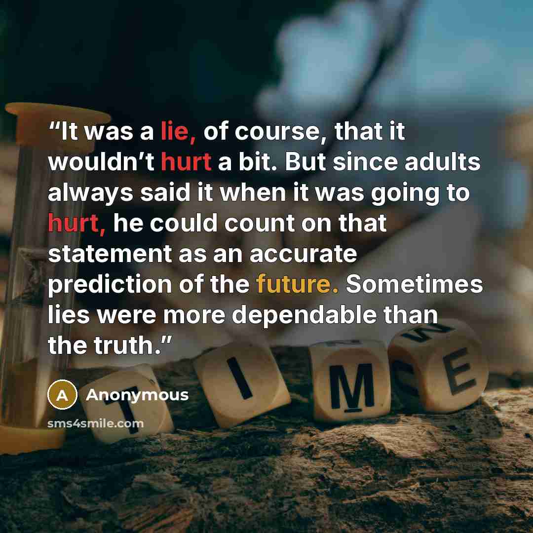 “It was a lie, of course, that it wouldn’t hurt a bit. But since adults always said it when it was going to hurt, he could count on that statement as an accurate prediction of the future. Sometimes lies were more dependable than the truth.” quote by Anonymous