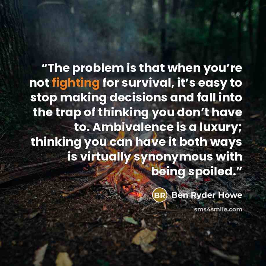 “The problem is that when you’re not fighting for survival, it’s easy to stop making decisions and fall into the trap of thinking you don’t have to. Ambivalence is a luxury; thinking you can have it both ways is virtually synonymous with being spoiled.” quote by Ben Ryder Howe