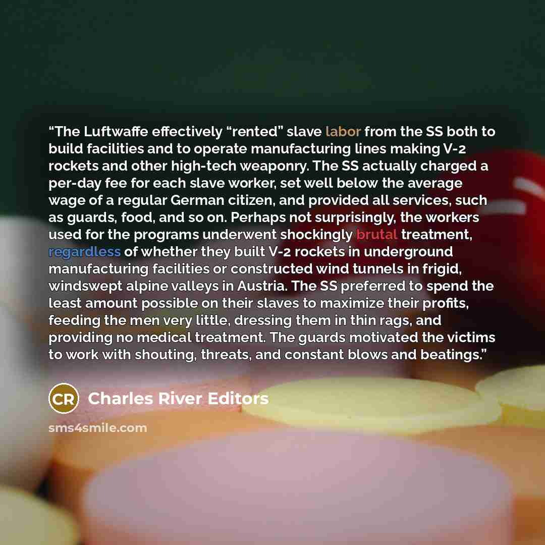 “The Luftwaffe effectively “rented” slave labor from the SS both to build facilities and to operate manufacturing lines making V-2 rockets and other high-tech weaponry. The SS actually charged a per-day fee for each slave worker, set well below the average wage of a regular German citizen, and…” quote by Charles River Editors