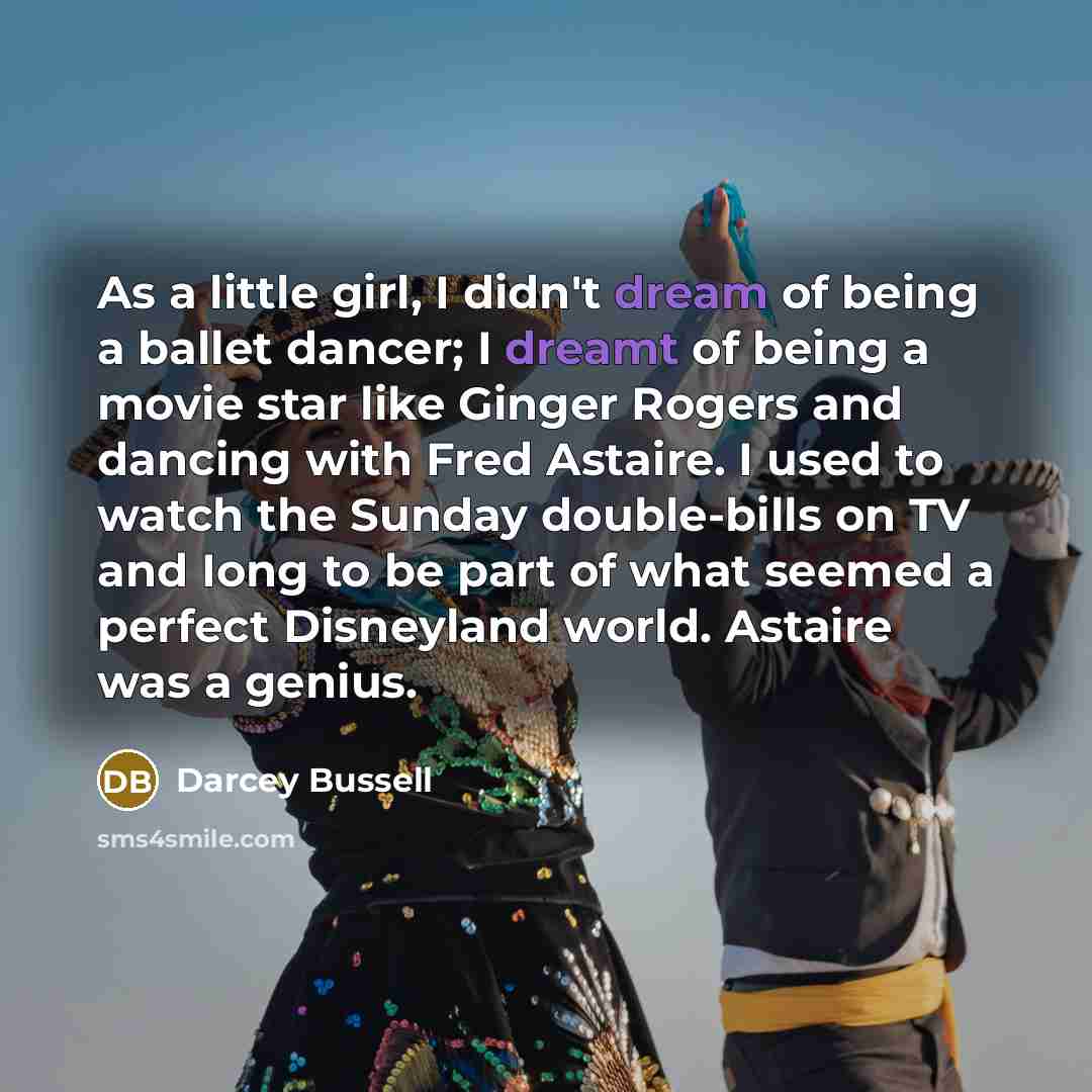 “As a little girl, I didn't dream of being a ballet dancer; I dreamt of being a movie star like Ginger Rogers and dancing with Fred Astaire. I used to watch the Sunday double-bills on TV and Iong to be part of what seemed a perfect Disneyland world. Astaire was a genius.” quote by Darcey Bussell