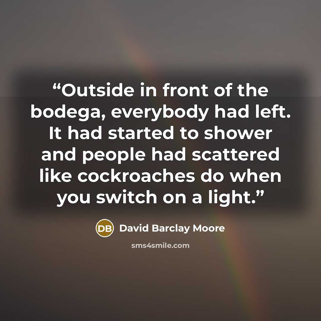 “Outside in front of the bodega, everybody had left. It had started to shower and people had scattered like cockroaches do when you switch on a light.” quote by David Barclay Moore