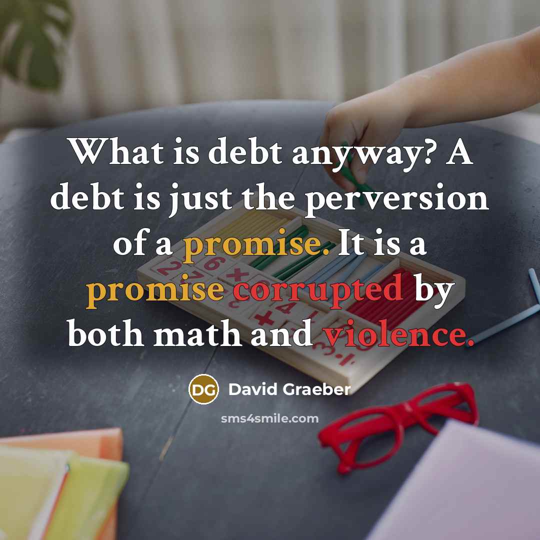“What is debt anyway? A debt is just the perversion of a promise. It is a promise corrupted by both math and violence.” quote by David Graeber