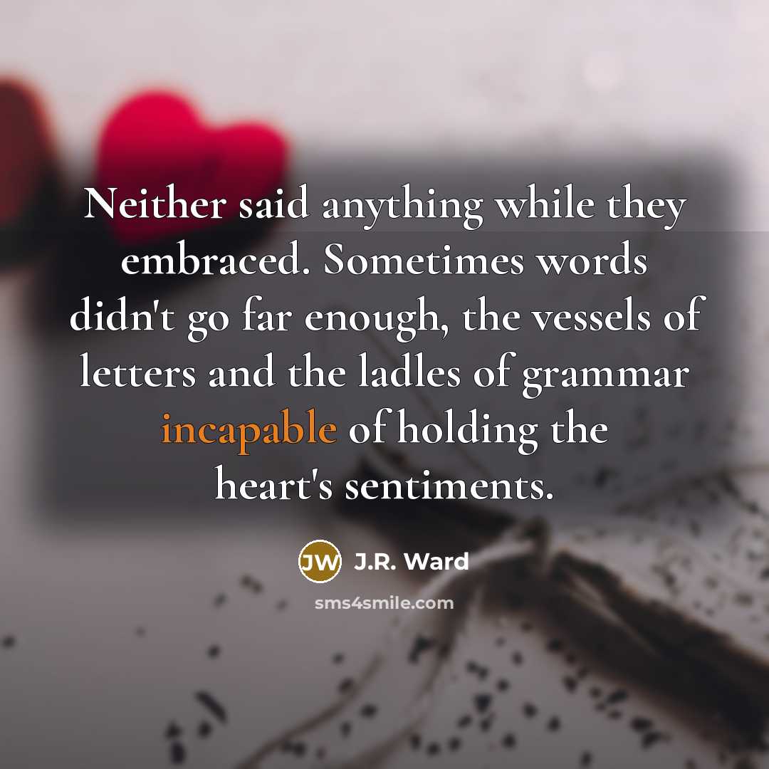 “Neither said anything while they embraced. Sometimes words didn't go far enough, the vessels of letters and the ladles of grammar incapable of holding the heart's sentiments.” quote by J.R. Ward