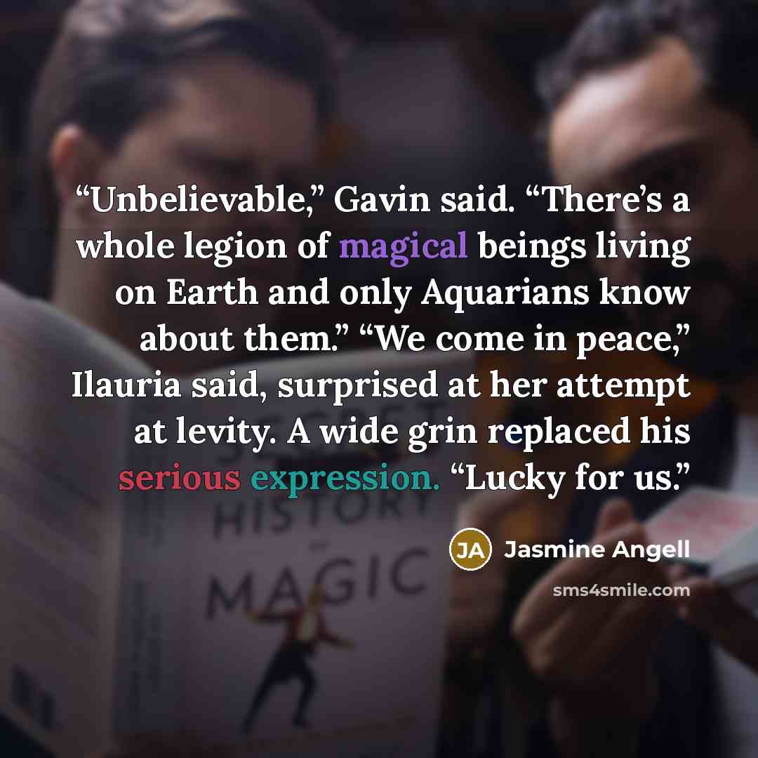 “Unbelievable,” Gavin said. “There’s a whole legion of magical beings living on Earth and only Aquarians know about them.” “We come in peace,” Ilauria said, surprised at her attempt at levity. A wide grin replaced his serious expression. “Lucky for us.” quote by Jasmine Angell