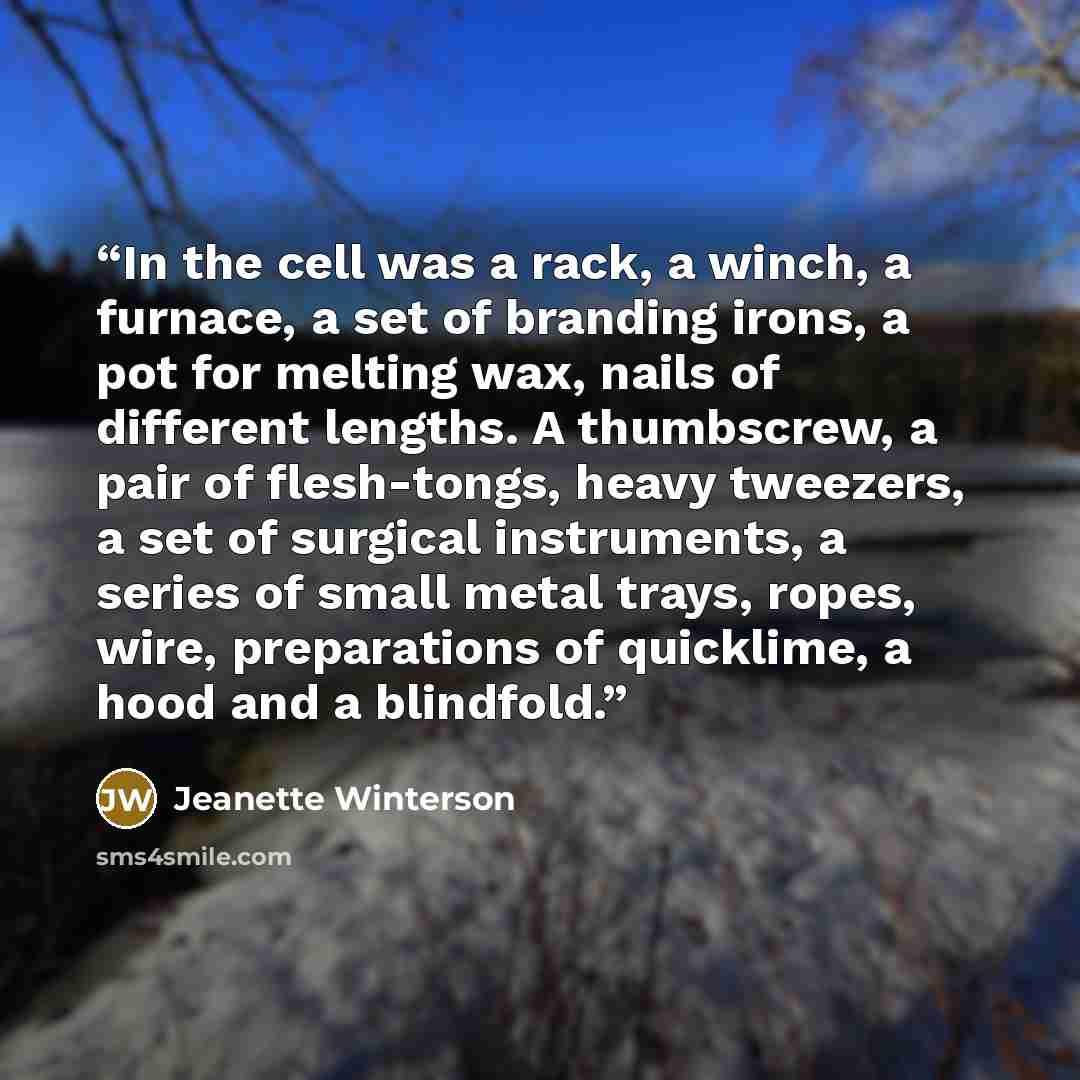 “In the cell was a rack, a winch, a furnace, a set of branding irons, a pot for melting wax, nails of different lengths. A thumbscrew, a pair of flesh-tongs, heavy tweezers, a set of surgical instruments, a series of small metal trays, ropes, wire, preparations of quicklime, a hood and a blindfold.” quote by Jeanette Winterson