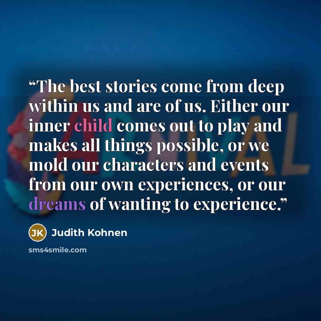 “The best stories come from deep within us and are of us. Either our inner child comes out to play and makes all things possible, or we mold our characters and events from our own experiences, or our dreams of wanting to experience.” quote by Judith Kohnen