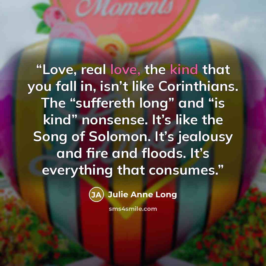 “Love, real love, the kind that you fall in, isn’t like Corinthians. The “suffereth long” and “is kind” nonsense. It’s like the Song of Solomon. It’s jealousy and fire and floods. It’s everything that consumes.” quote by Julie Anne Long
