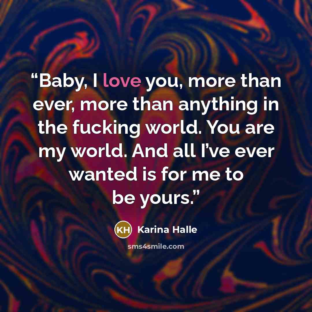 “Baby, I love you, more than ever, more than anything in the fucking world. You are my world. And all I’ve ever wanted is for me to be yours.” quote by Karina Halle