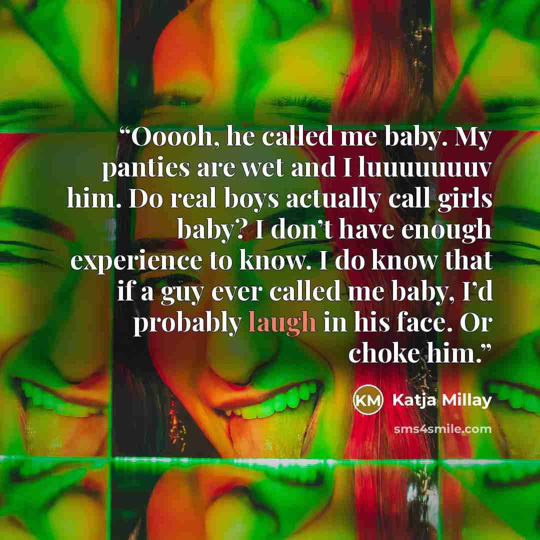 “Ooooh, he called me baby. My panties are wet and I luuuuuuuv him. Do real boys actually call girls baby? I don’t have enough experience to know. I do know that if a guy ever called me baby, I’d probably laugh in his face. Or choke him.” quote by Katja Millay