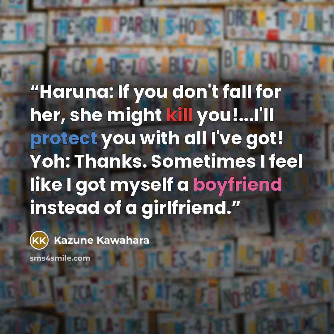 “Haruna: If you don't fall for her, she might kill you!...I'll protect you with all I've got! Yoh: Thanks. Sometimes I feel like I got myself a boyfriend instead of a girlfriend.” quote by Kazune Kawahara