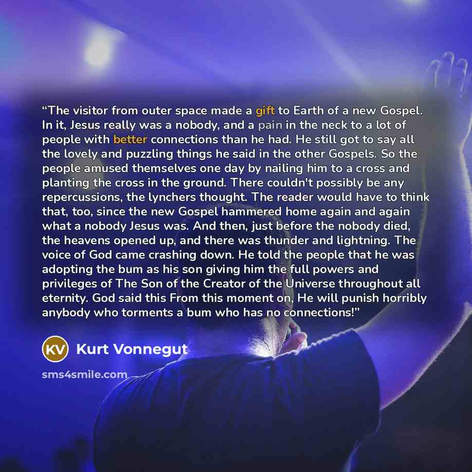 “The visitor from outer space made a gift to Earth of a new Gospel. In it, Jesus really was a nobody, and a pain in the neck to a lot of people with better connections than he had. He still got to say all the lovely and puzzling things he said in the other Gospels. So the people amused themselves…” quote by Kurt Vonnegut