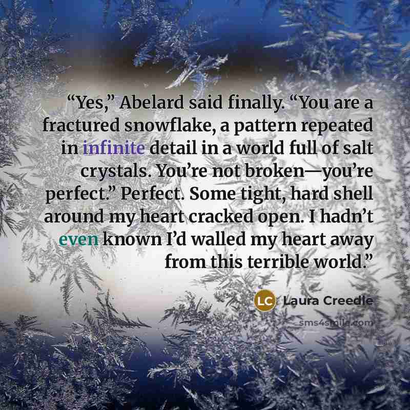 “Yes,” Abelard said finally. “You are a fractured snowflake, a pattern repeated in infinite detail in a world full of salt crystals. You’re not broken—you’re perfect.” Perfect. Some tight, hard shell around my heart cracked open. I hadn’t even known I’d walled my heart away from this terrible world.” quote by Laura Creedle