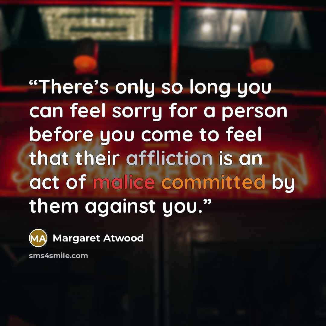 “There’s only so long you can feel sorry for a person before you come to feel that their affliction is an act of malice committed by them against you.” quote by Margaret Atwood