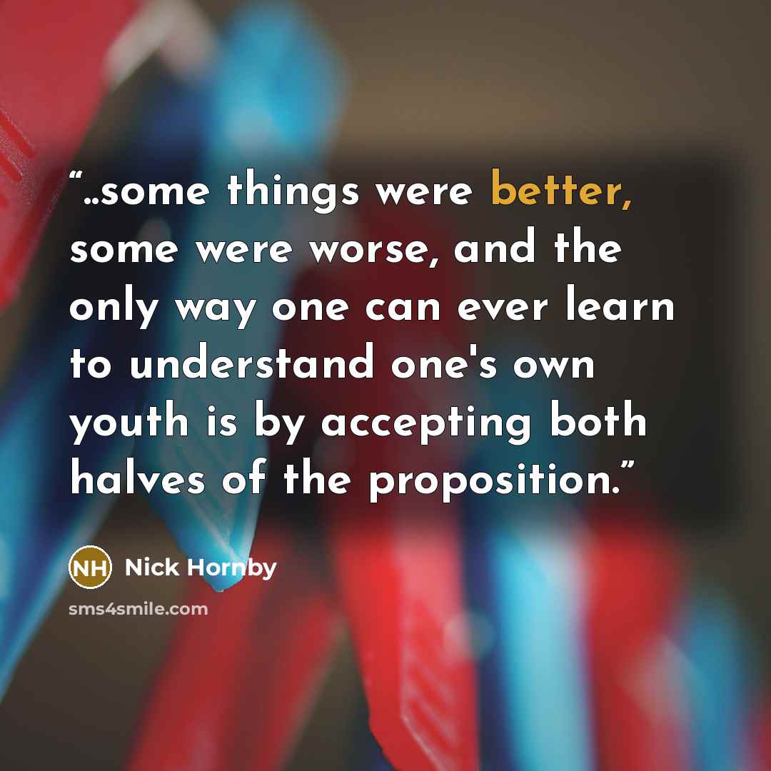 “..some things were better, some were worse, and the only way one can ever learn to understand one's own youth is by accepting both halves of the proposition.” quote by Nick Hornby