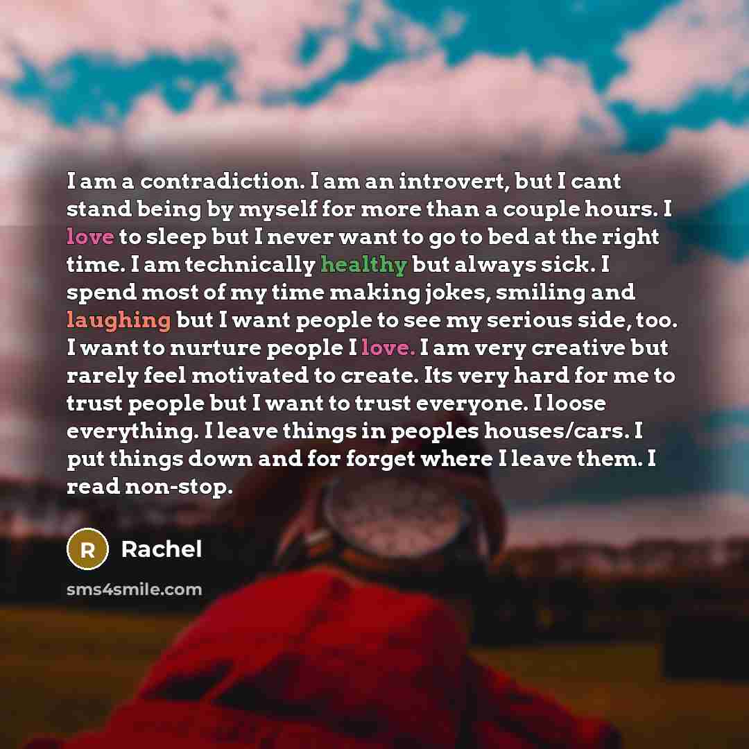 “I am a contradiction. I am an introvert, but I cant stand being by myself for more than a couple hours. I love to sleep but I never want to go to bed at the right time. I am technically healthy but always sick. I spend most of my time making jokes, smiling and laughing but I want people to see my…” quote by Rachel