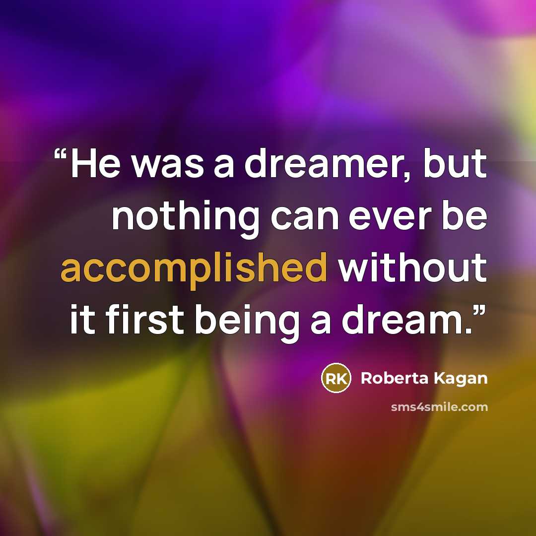 “He was a dreamer, but nothing can ever be accomplished without it first being a dream.” quote by Roberta Kagan