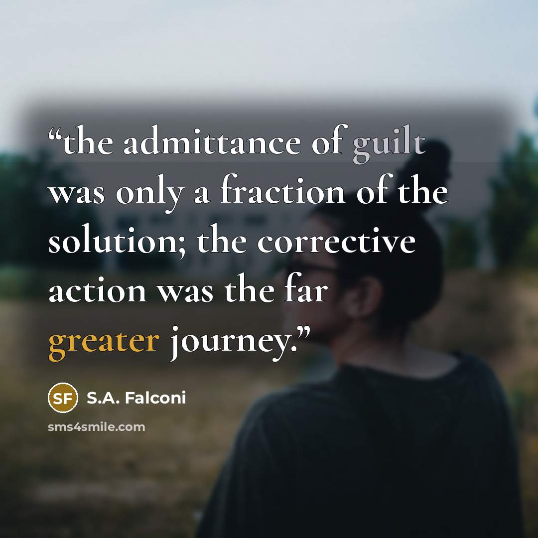 “the admittance of guilt was only a fraction of the solution; the corrective action was the far greater journey.” quote by S.A. Falconi