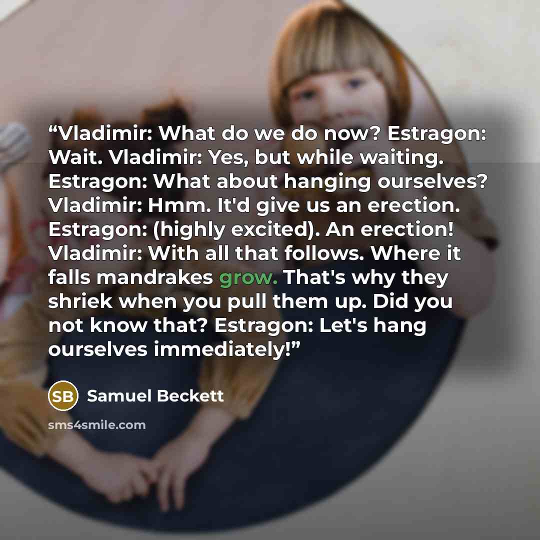 “Vladimir: What do we do now? Estragon: Wait. Vladimir: Yes, but while waiting. Estragon: What about hanging ourselves? Vladimir: Hmm. It'd give us an erection. Estragon: (highly excited). An erection! Vladimir: With all that follows. Where it falls mandrakes grow. That's why they shriek when you…” quote by Samuel Beckett