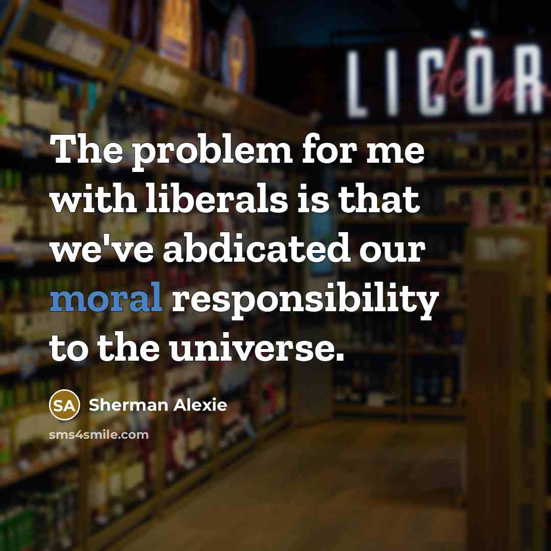 “The problem for me with liberals is that we've abdicated our moral responsibility to the universe.” quote by Sherman Alexie