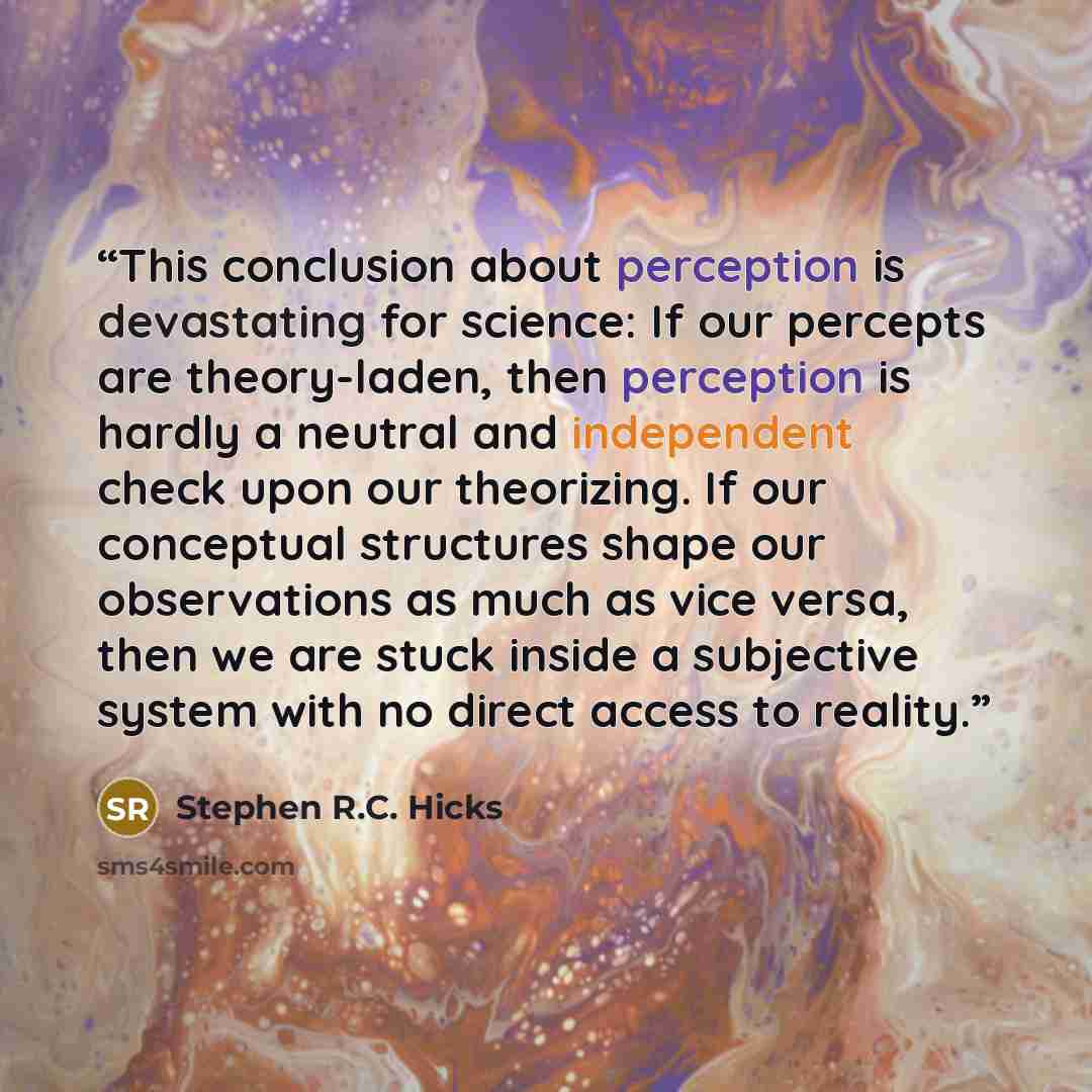 “This conclusion about perception is devastating for science: If our percepts are theory-laden, then perception is hardly a neutral and independent check upon our theorizing. If our conceptual structures shape our observations as much as vice versa, then we are stuck inside a subjective system with…” quote by Stephen R.C. Hicks