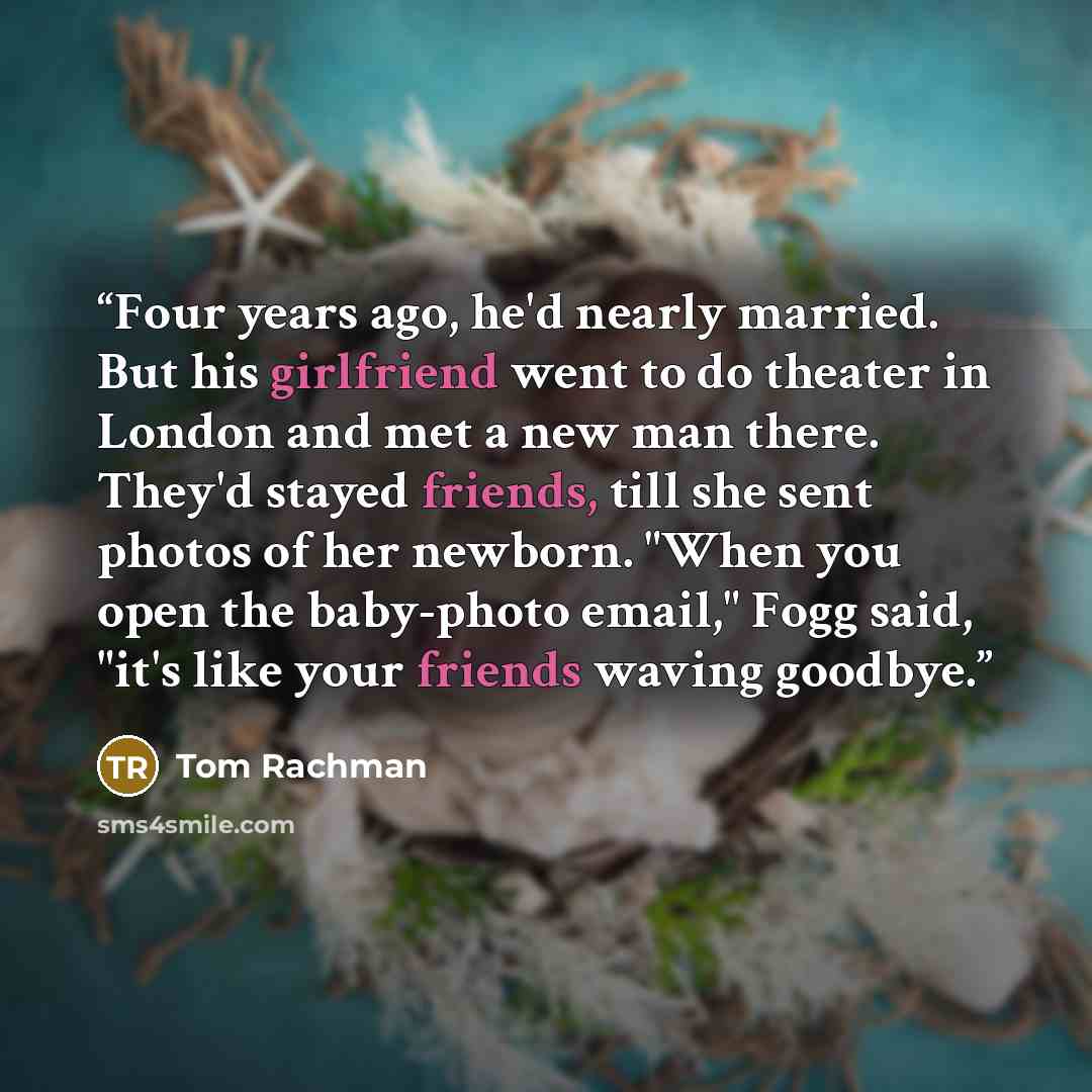 “Four years ago, he'd nearly married. But his girlfriend went to do theater in London and met a new man there. They'd stayed friends, till she sent photos of her newborn. "When you open the baby-photo email," Fogg said, "it's like your friends waving goodbye.” quote by Tom Rachman