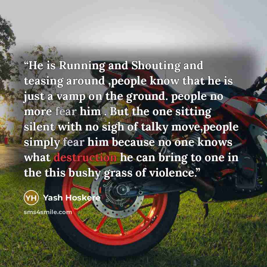 “He is Running and Shouting and teasing around ,people know that he is just a vamp on the ground. people no more fear him . But the one sitting silent with no sigh of talky move,people simply fear him because no one knows what destruction he can bring to one in the this bushy grass of violence.” quote by Yash Hoskere