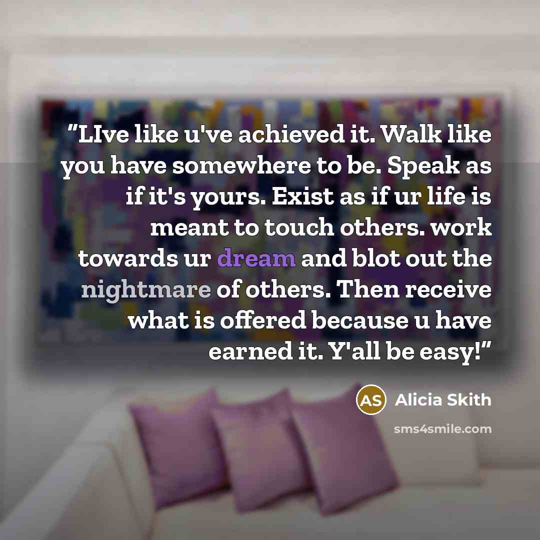 “LIve like u've achieved it. Walk like you have somewhere to be. Speak as if it's yours. Exist as if ur life is meant to touch others. work towards ur dream and blot out the nightmare of others. Then receive what is offered because u have earned it. Y'all be easy!” quote by Alicia Skith