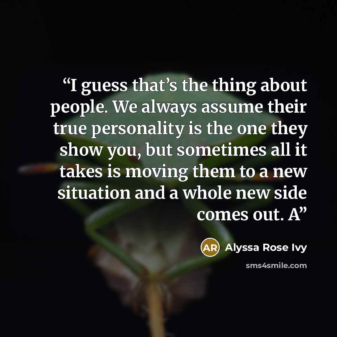 “I guess that’s the thing about people. We always assume their true personality is the one they show you, but sometimes all it takes is moving them to a new situation and a whole new side comes out. A” quote by Alyssa Rose Ivy