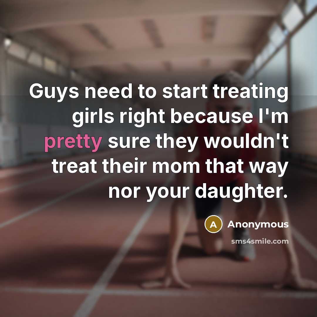“Guys need to start treating girls right because I'm pretty sure they wouldn't treat their mom that way nor your daughter.” quote by Anonymous