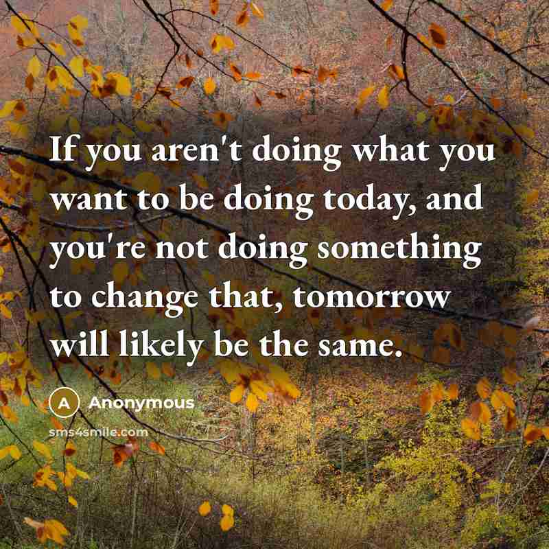 “If you aren't doing what you want to be doing today, and you're not doing something to change that, tomorrow will likely be the same.” quote by Anonymous