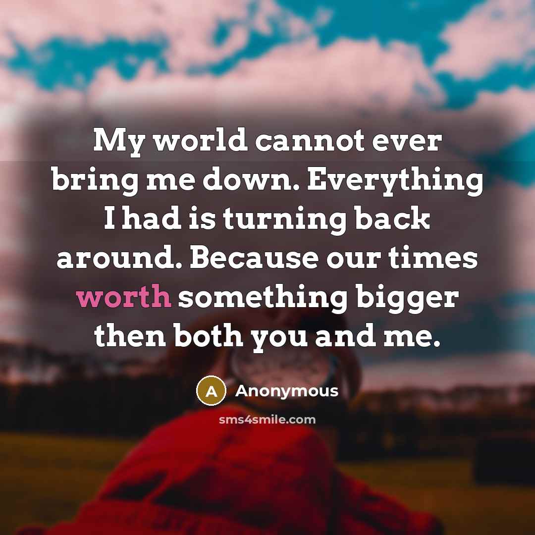“My world cannot ever bring me down. Everything I had is turning back around. Because our times worth something bigger then both you and me.” quote by Anonymous